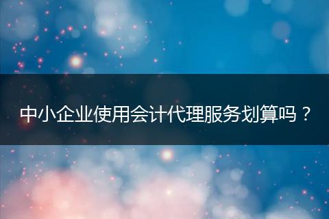 中小企业使用会计代理服务划算吗？