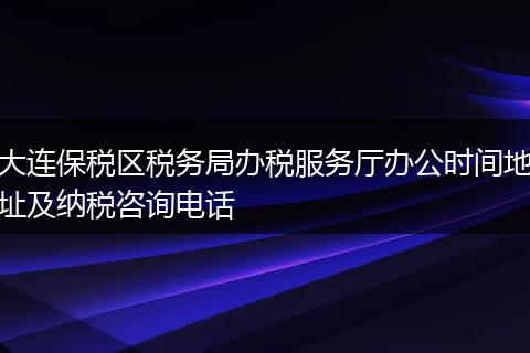 大连保税区税务局办税服务厅办公时间地址及纳税咨询电话