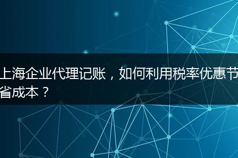 上海企业代理记账，如何利用税率优惠节省成本？