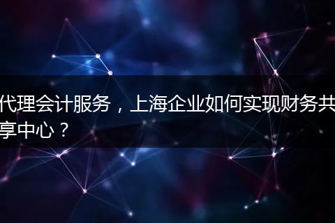 代理会计服务，上海企业如何实现财务共享中心？
