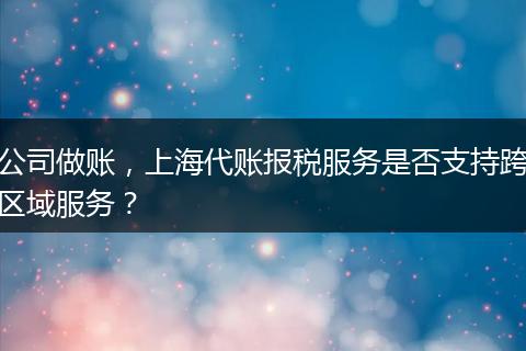公司做账，上海代账报税服务是否支持跨区域服务？