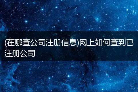 (在哪查公司注册信息)网上如何查到已注册公司