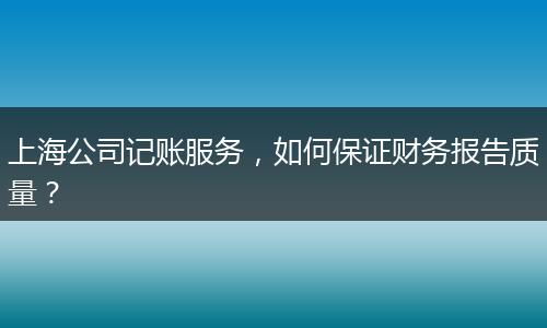 上海公司记账服务，如何保证财务报告质量？