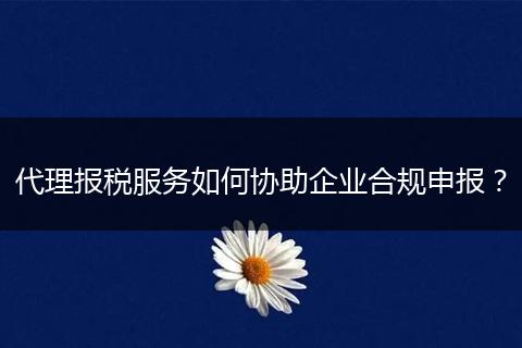 代理报税服务如何协助企业合规申报？