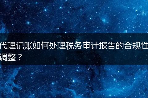 代理记账如何处理税务审计报告的合规性调整？