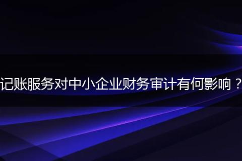 记账服务对中小企业财务审计有何影响？