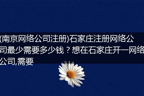 (南京网络公司注册)石家庄注册网络公司最少需要多少钱？想在石家庄开一网络公司,需要