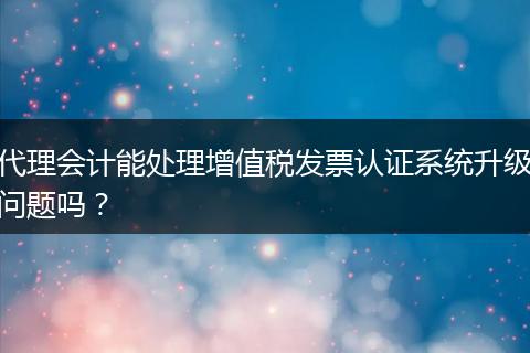 代理会计能处理增值税发票认证系统升级问题吗？