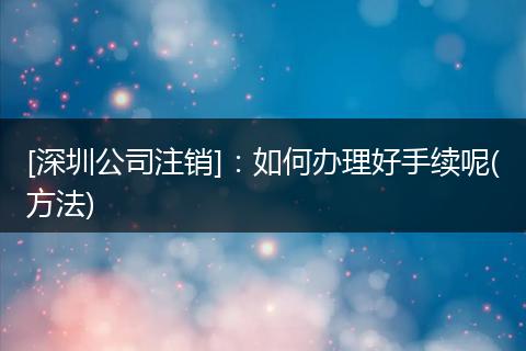 [深圳公司注销]：如何办理好手续呢(方法)