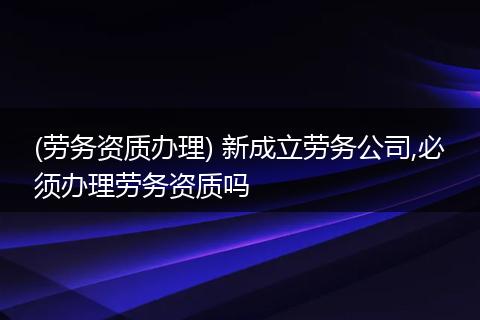 (劳务资质办理) 新成立劳务公司,必须办理劳务资质吗