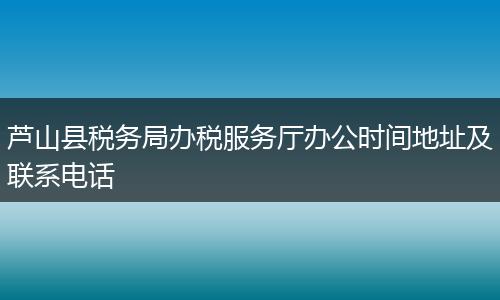 芦山县税务局办税服务厅办公时间地址及联系电话