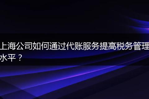 上海公司如何通过代账服务提高税务管理水平？