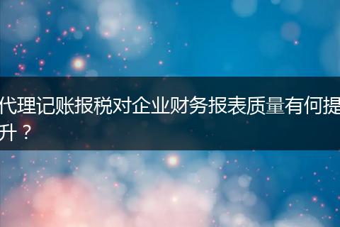 代理记账报税对企业财务报表质量有何提升？
