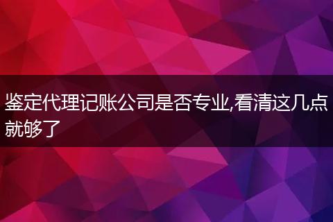 鉴定代理记账公司是否专业,看清这几点就够了