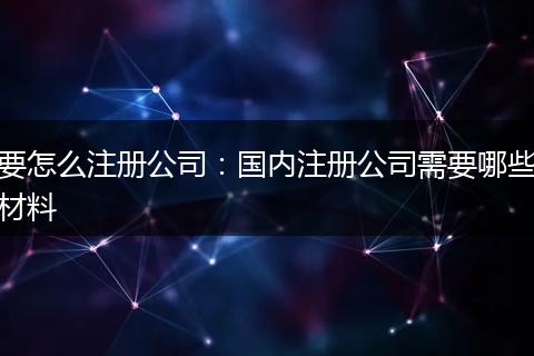 要怎么注册公司：国内注册公司需要哪些材料