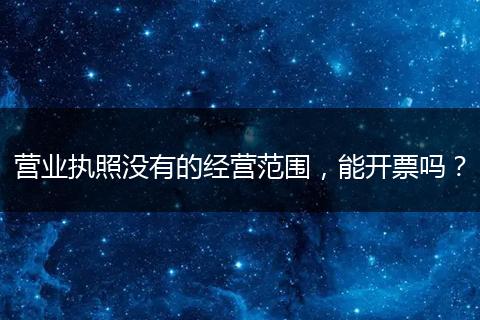 营业执照没有的经营范围，能开票吗？