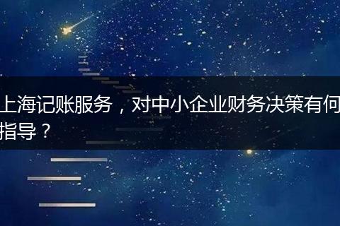上海记账服务，对中小企业财务决策有何指导？