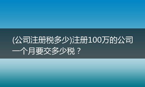 (公司注册税多少)注册100万的公司一个月要交多少税？