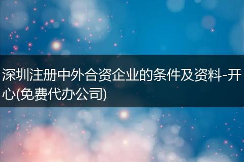 深圳注册中外合资企业的条件及资料-开心(免费代办公司)