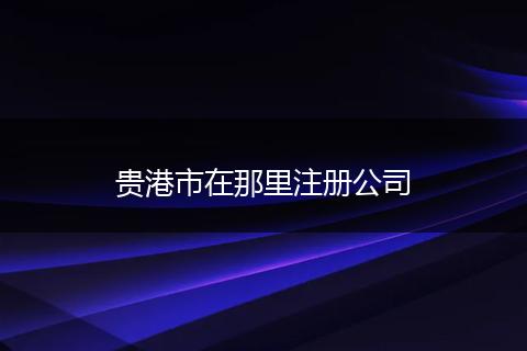 贵港市在那里注册公司