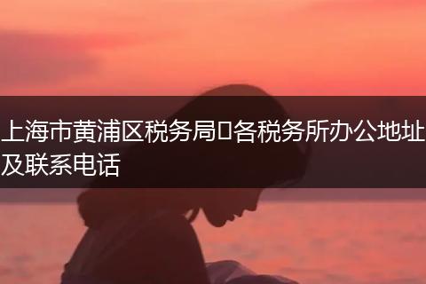 上海市黄浦区税务局​各税务所办公地址及联系电话