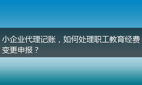 小企业代理记账，如何处理职工教育经费变更申报？