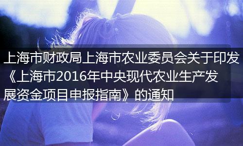 上海市财政局上海市农业委员会关于印发《上海市2016年中央现代农业生产发展资金项目申报指南》的通知