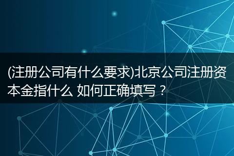 (注册公司有什么要求)北京公司注册资本金指什么 如何正确填写？