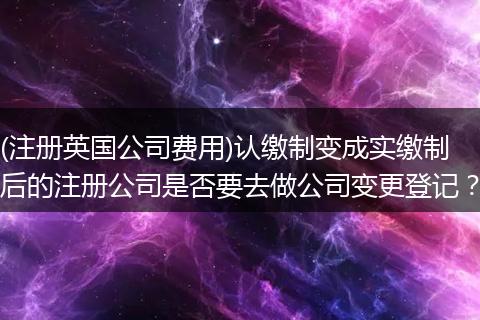 (注册英国公司费用)认缴制变成实缴制后的注册公司是否要去做公司变更登记？