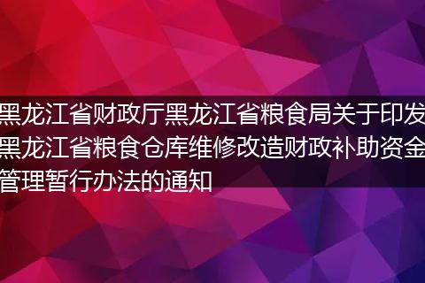 黑龙江省财政厅黑龙江省粮食局关于印发黑龙江省粮食仓库维修改造财政补助资金管理暂行办法的通知
