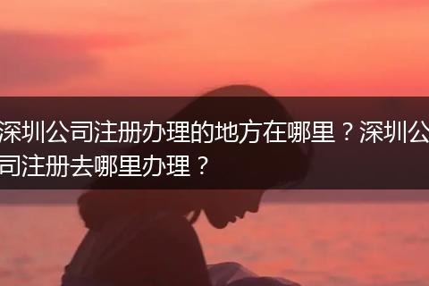 深圳公司注册办理的地方在哪里？深圳公司注册去哪里办理？
