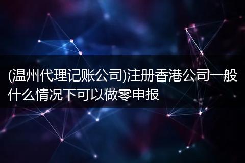 (温州代理记账公司)注册香港公司一般什么情况下可以做零申报