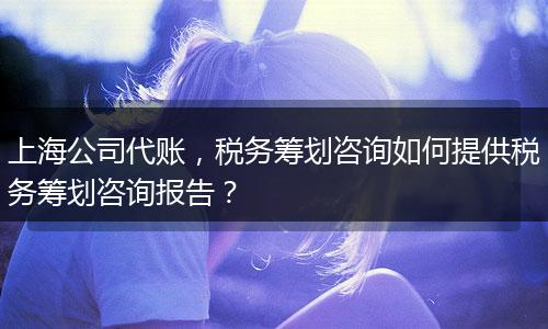 上海公司代账，税务筹划咨询如何提供税务筹划咨询报告？