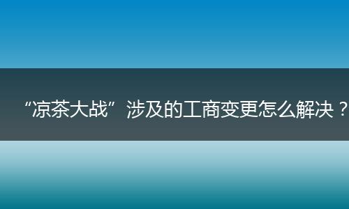 “凉茶大战”涉及的工商变更怎么解决？