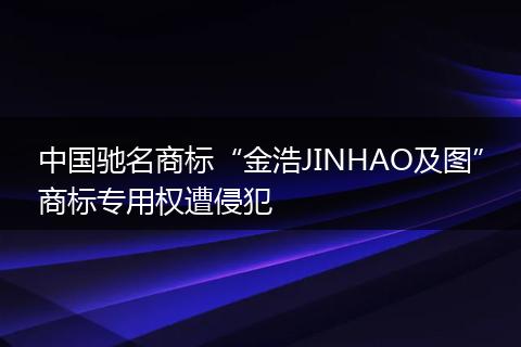 中国驰名商标“金浩JINHAO及图”商标专用权遭侵犯