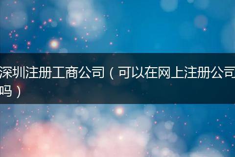 深圳注册工商公司（可以在网上注册公司吗）