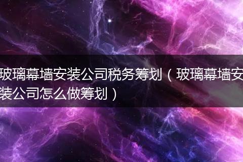 玻璃幕墙安装公司税务筹划（玻璃幕墙安装公司怎么做筹划）