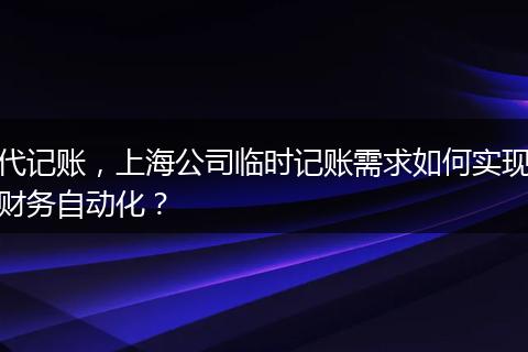 代记账，上海公司临时记账需求如何实现财务自动化？