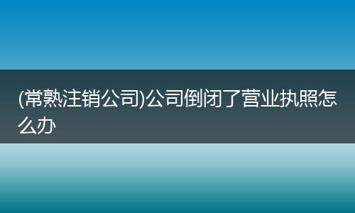 (常熟注销公司)公司倒闭了营业执照怎么办