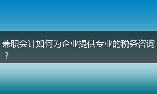 兼职会计如何为企业提供专业的税务咨询？
