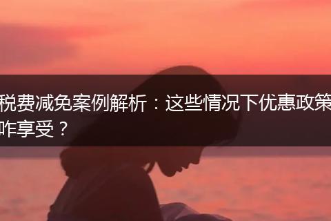 税费减免案例解析：这些情况下优惠政策咋享受？