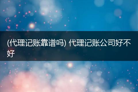 (代理记账靠谱吗) 代理记账公司好不好