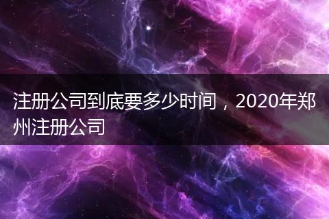 注册公司到底要多少时间，2020年郑州注册公司