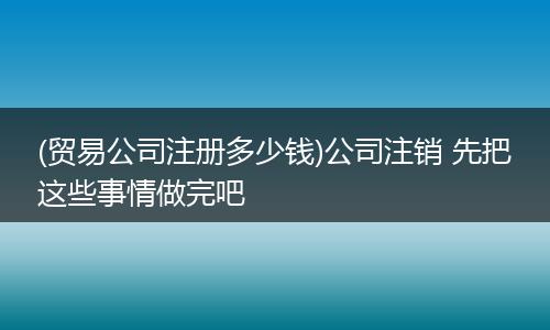 (贸易公司注册多少钱)公司注销 先把这些事情做完吧