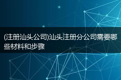 (注册汕头公司)汕头注册分公司需要哪些材料和步骤