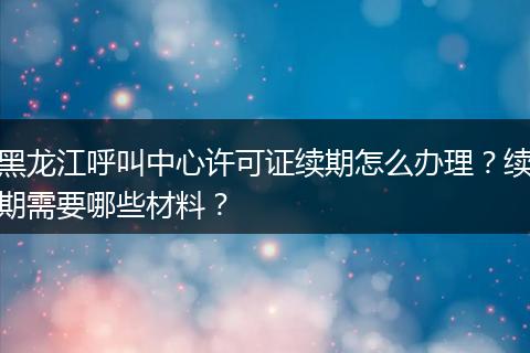 黑龙江呼叫中心许可证续期怎么办理？续期需要哪些材料？