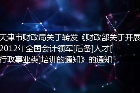 天津市财政局关于转发《财政部关于开展2012年全国会计领军[后备]人才[行政事业类]培训的通知》的通知