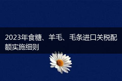2023年食糖、羊毛、毛条进口关税配额实施细则