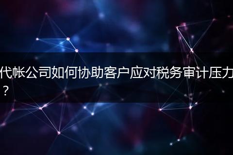 代帐公司如何协助客户应对税务审计压力？