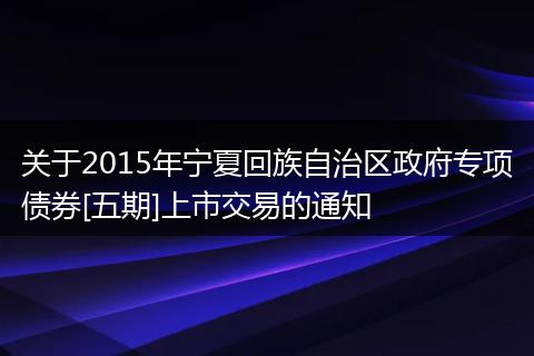 关于2015年宁夏回族自治区政府专项债券[五期]上市交易的通知